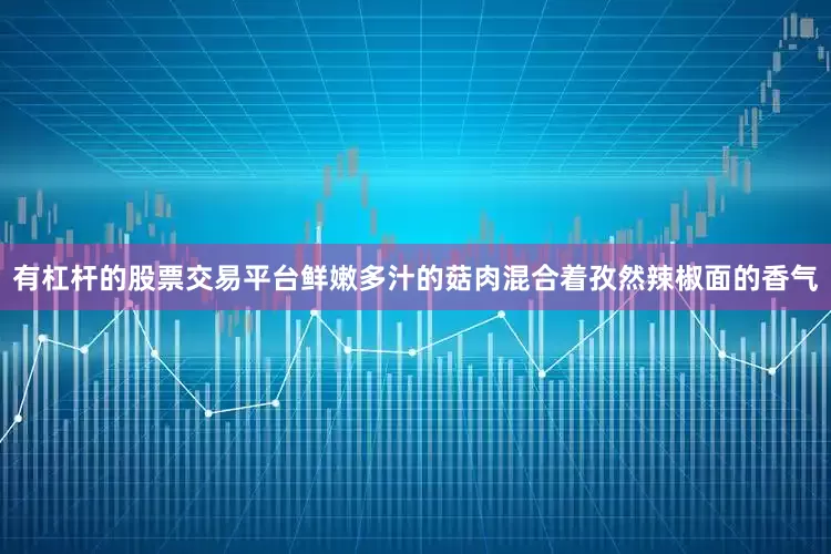 有杠杆的股票交易平台鲜嫩多汁的菇肉混合着孜然辣椒面的香气