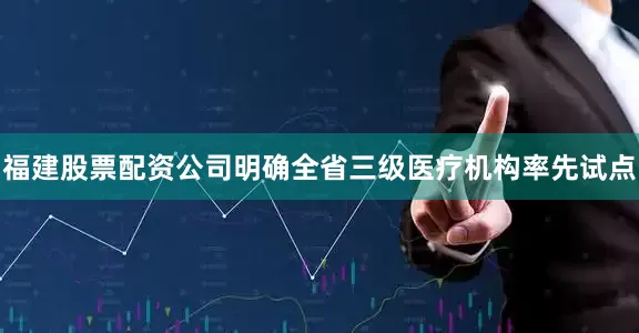 福建股票配资公司明确全省三级医疗机构率先试点
