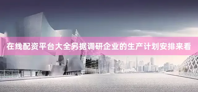 在线配资平台大全另据调研企业的生产计划安排来看