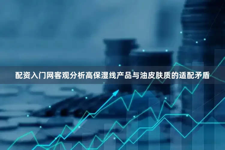 配资入门网客观分析高保湿线产品与油皮肤质的适配矛盾
