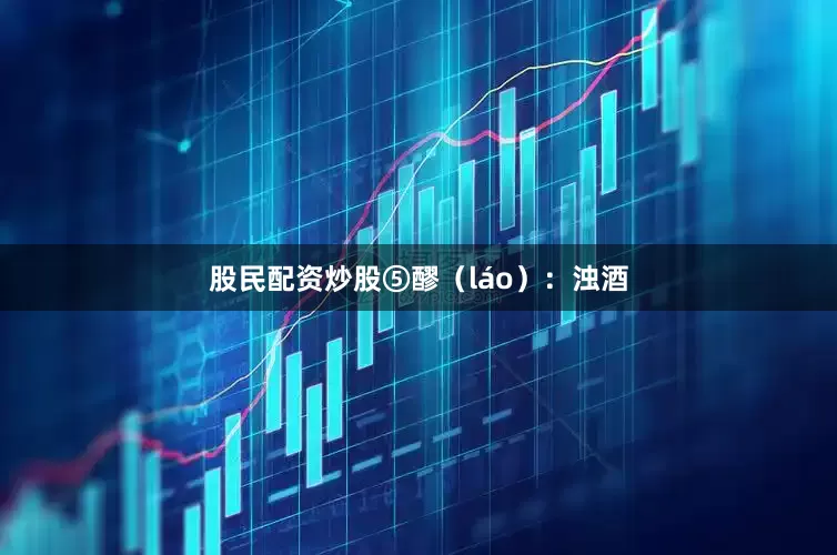 股民配资炒股⑤醪（láo）：浊酒