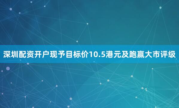 深圳配资开户现予目标价10.5港元及跑赢大市评级