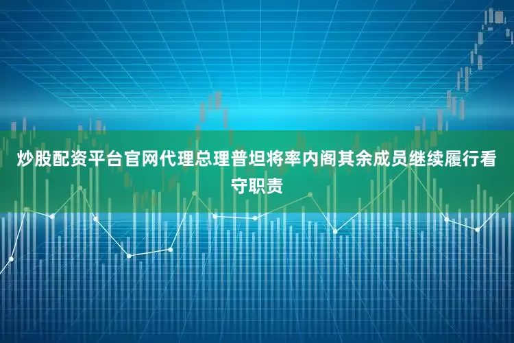 炒股配资平台官网代理总理普坦将率内阁其余成员继续履行看守职责