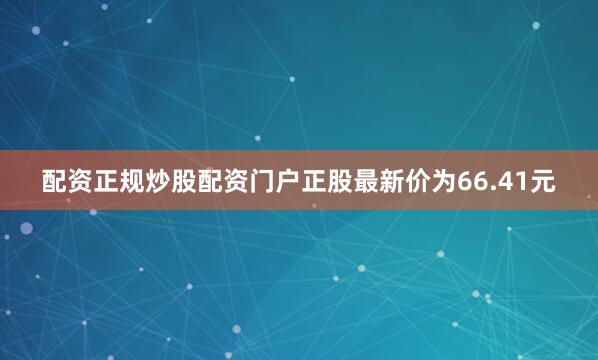 配资正规炒股配资门户正股最新价为66.41元